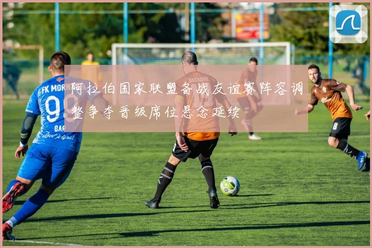 阿拉伯国家联盟备战友谊赛阵容调整争夺晋级席位悬念延续