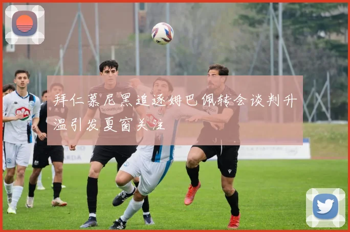 拜仁慕尼黑追逐姆巴佩转会谈判升温引发夏窗关注