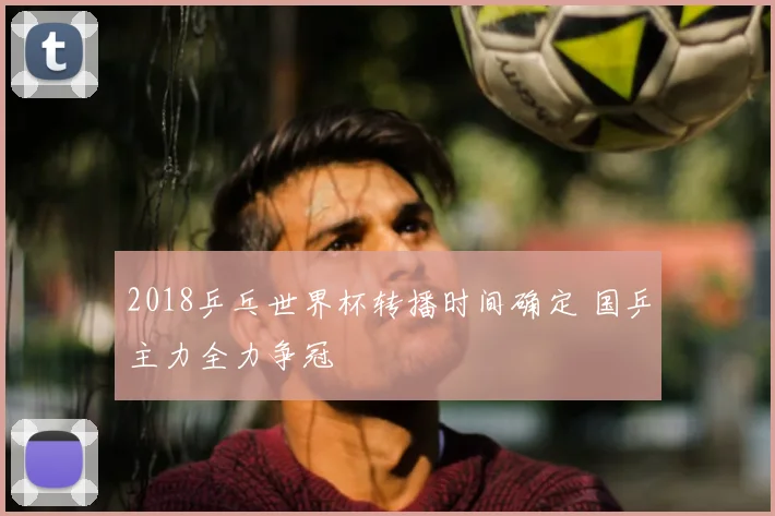 2018乒乓世界杯转播时间确定 国乒主力全力争冠