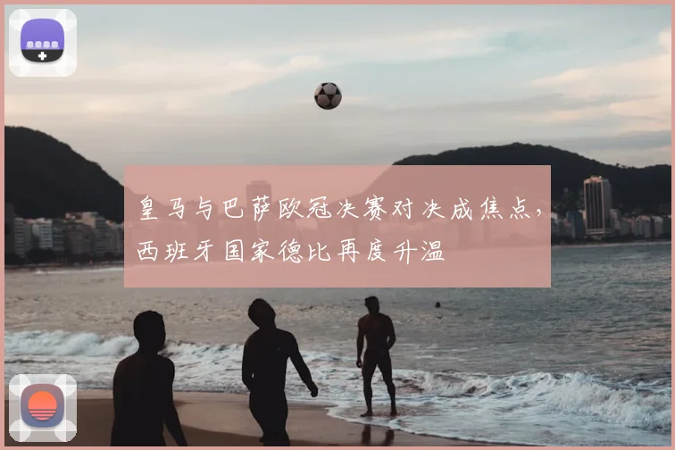 皇马与巴萨欧冠决赛对决成焦点，西班牙国家德比再度升温