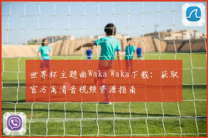世界杯主题曲Waka Waka下载:获取官方高清音视频资源指南