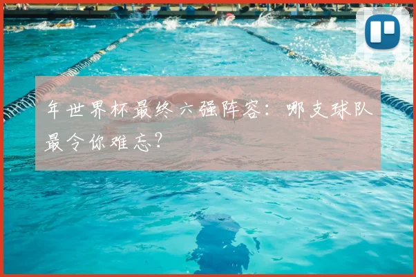 年世界杯最终六强阵容:哪支球队最令你难忘?
