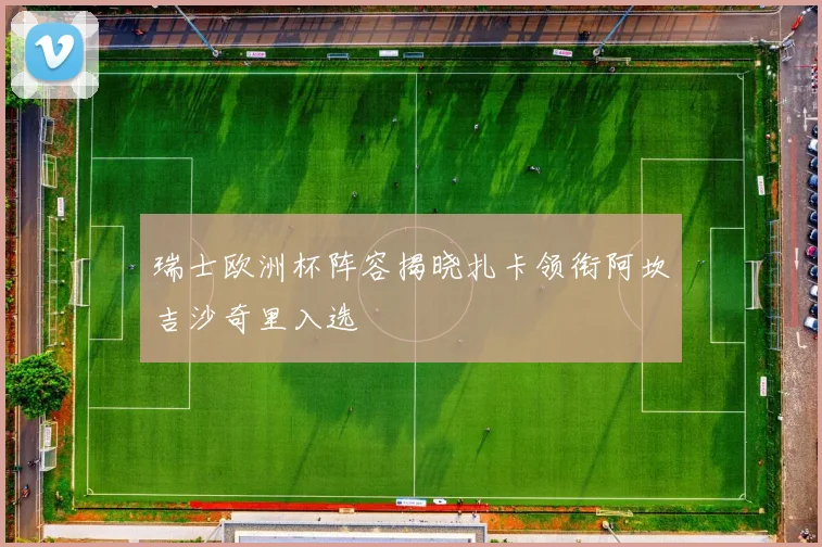 瑞士欧洲杯阵容揭晓扎卡领衔阿坎吉沙奇里入选