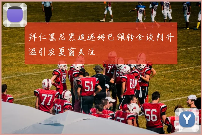 拜仁慕尼黑追逐姆巴佩转会谈判升温引发夏窗关注