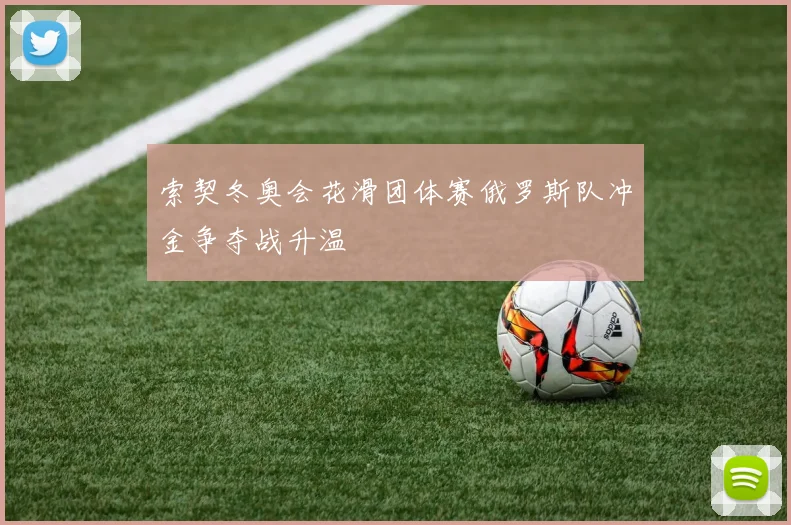 索契冬奥会花滑团体赛俄罗斯队冲金争夺战升温