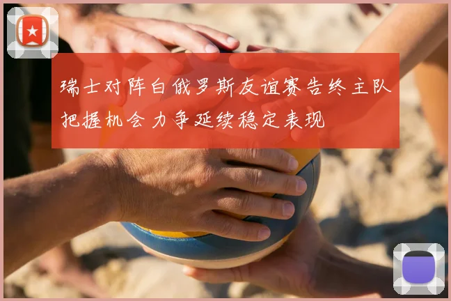 瑞士对阵白俄罗斯友谊赛告终主队把握机会力争延续稳定表现