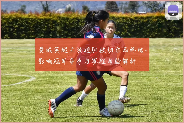 曼城英超主场连胜被切尔西终结，影响冠军争夺与赛程考验解析