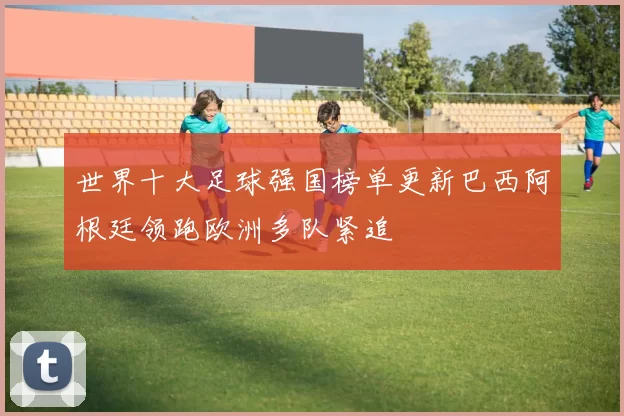 世界十大足球强国榜单更新巴西阿根廷领跑欧洲多队紧追