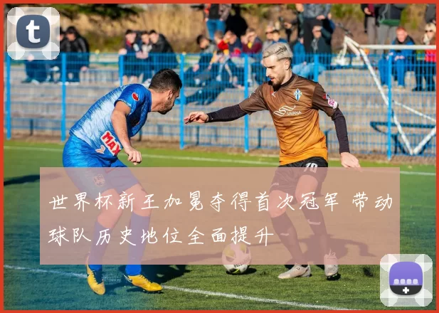 世界杯新王加冕夺得首次冠军 带动球队历史地位全面提升
