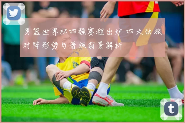 男篮世界杯四强赛程出炉 四大劲旅对阵形势与晋级前景解析