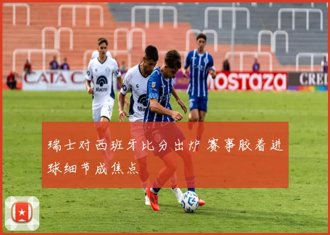 瑞士对西班牙比分出炉 赛事胶着进球细节成焦点