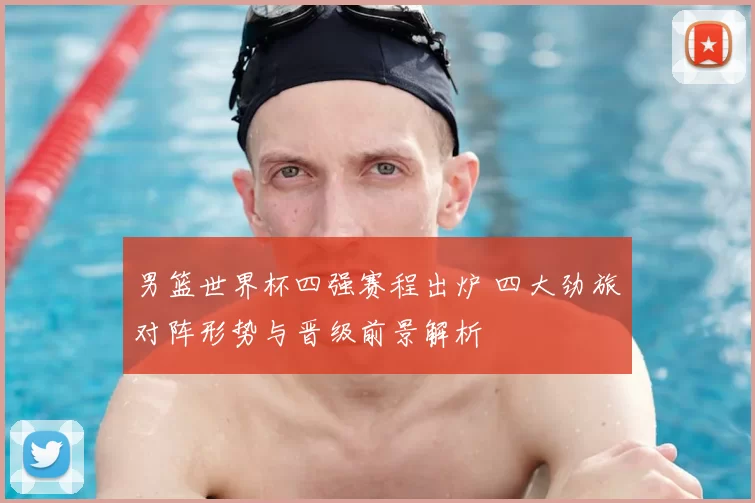 男篮世界杯四强赛程出炉 四大劲旅对阵形势与晋级前景解析