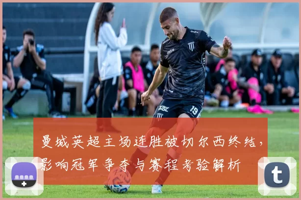曼城英超主场连胜被切尔西终结,影响冠军争夺与赛程考验解析