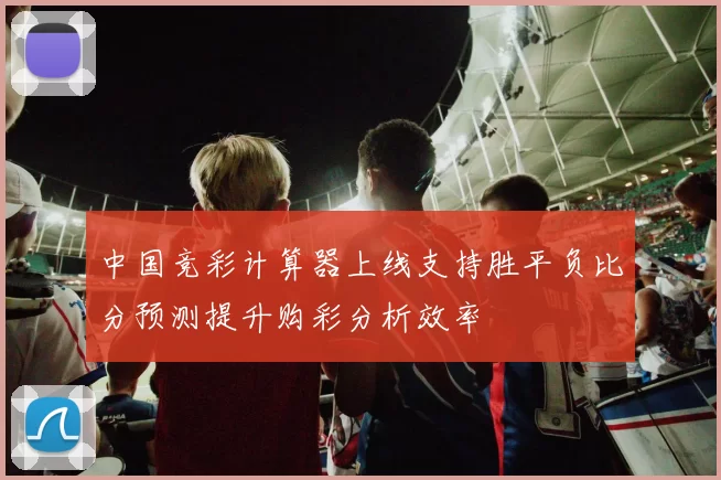 中国竞彩计算器上线支持胜平负比分预测提升购彩分析效率
