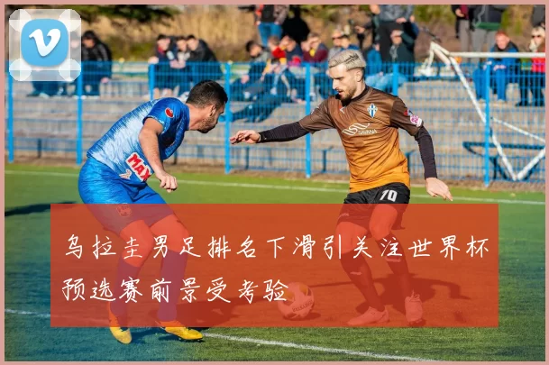 乌拉圭男足排名下滑引关注世界杯预选赛前景受考验