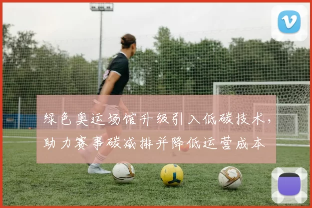 绿色奥运场馆升级引入低碳技术，助力赛事碳减排并降低运营成本