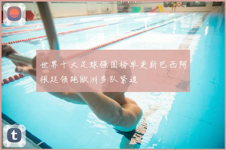 世界十大足球强国榜单更新巴西阿根廷领跑欧洲多队紧追