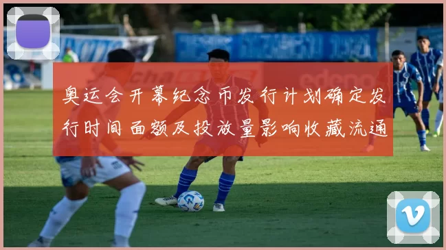 奥运会开幕纪念币发行计划确定发行时间面额及投放量影响收藏流通