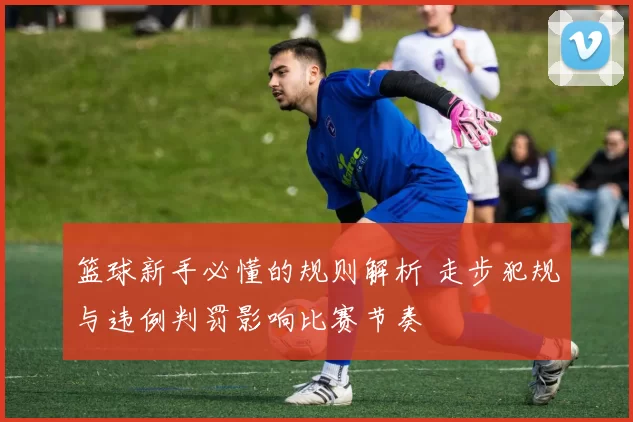 篮球新手必懂的规则解析 走步犯规与违例判罚影响比赛节奏