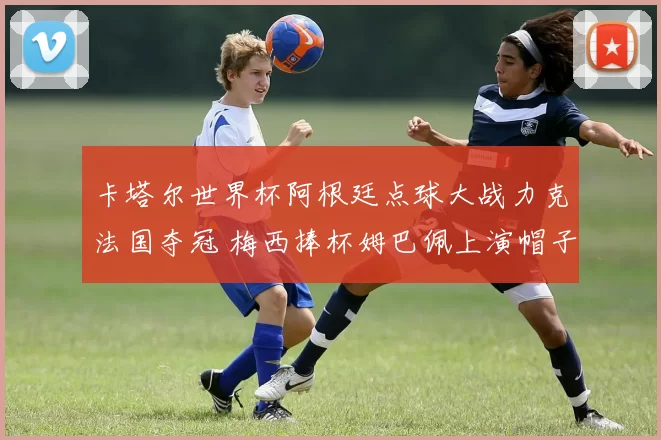 卡塔尔世界杯阿根廷点球大战力克法国夺冠 梅西捧杯姆巴佩上演帽子戏法