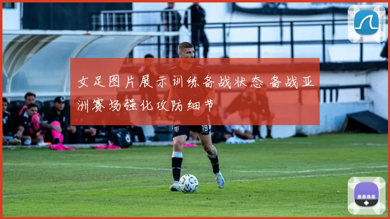 女足图片展示训练备战状态 备战亚洲赛场强化攻防细节