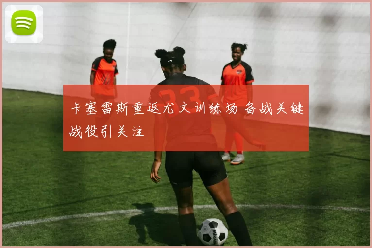 卡塞雷斯重返尤文训练场 备战关键战役引关注