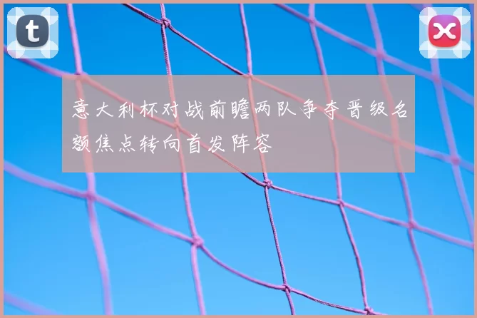意大利杯对战前瞻两队争夺晋级名额焦点转向首发阵容