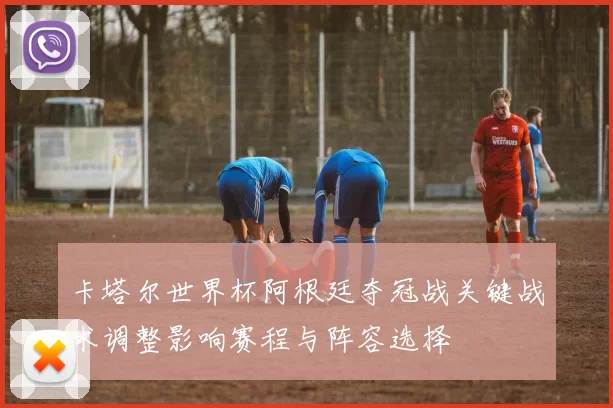 卡塔尔世界杯阿根廷夺冠战关键战术调整影响赛程与阵容选择