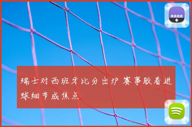 瑞士对西班牙比分出炉 赛事胶着进球细节成焦点