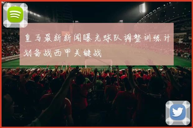 皇马最新新闻曝光球队调整训练计划备战西甲关键战