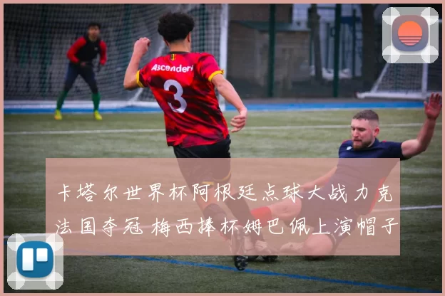 卡塔尔世界杯阿根廷点球大战力克法国夺冠 梅西捧杯姆巴佩上演帽子戏法