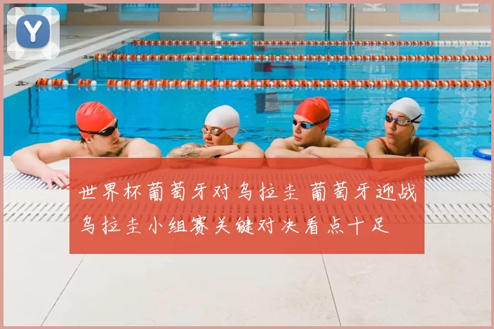 世界杯葡萄牙对乌拉圭 葡萄牙迎战乌拉圭小组赛关键对决看点十足