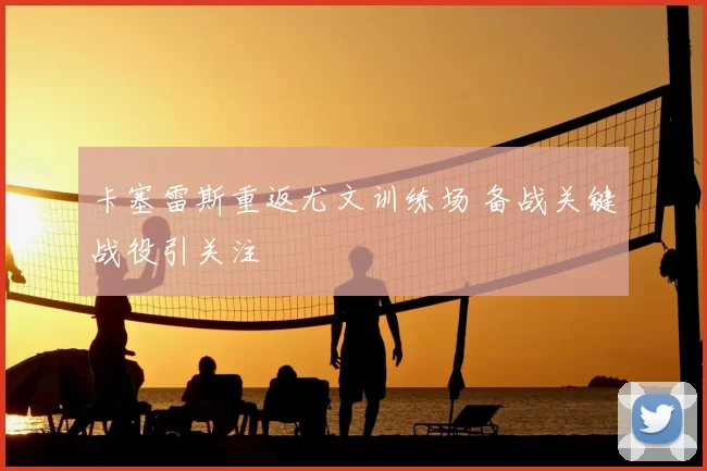 卡塞雷斯重返尤文训练场 备战关键战役引关注
