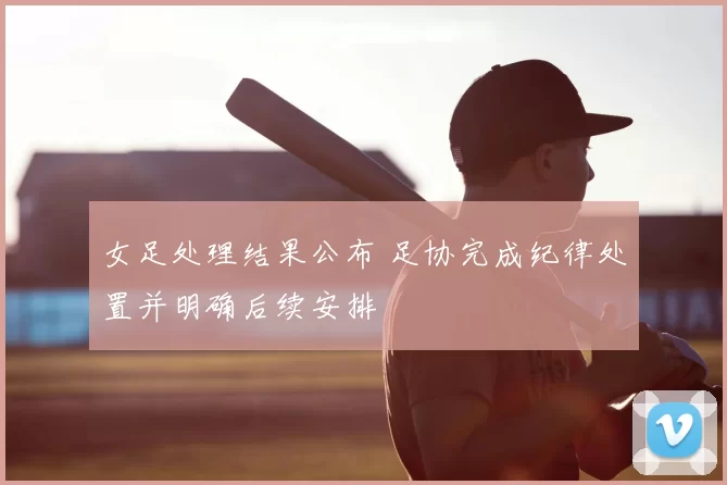 女足处理结果公布 足协完成纪律处置并明确后续安排