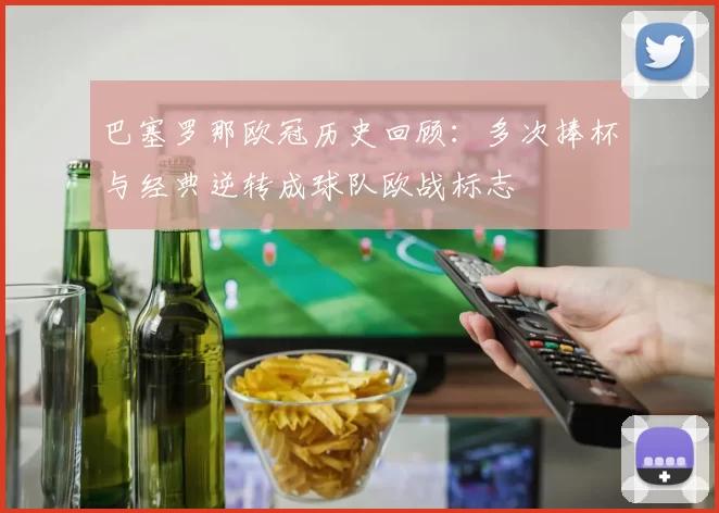 巴塞罗那欧冠历史回顾:多次捧杯与经典逆转成球队欧战标志