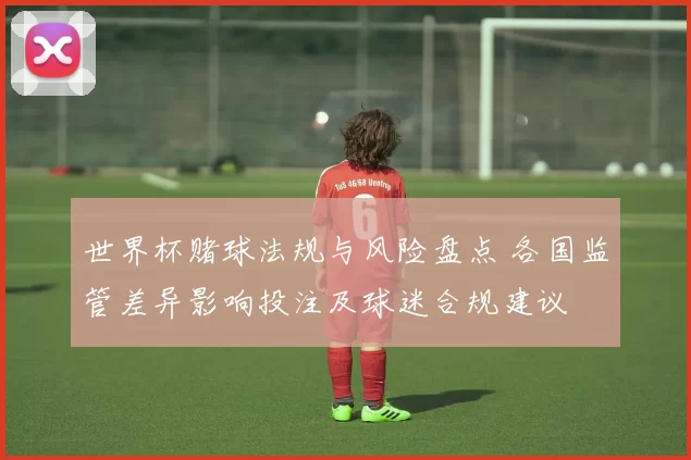 世界杯赌球法规与风险盘点 各国监管差异影响投注及球迷合规建议