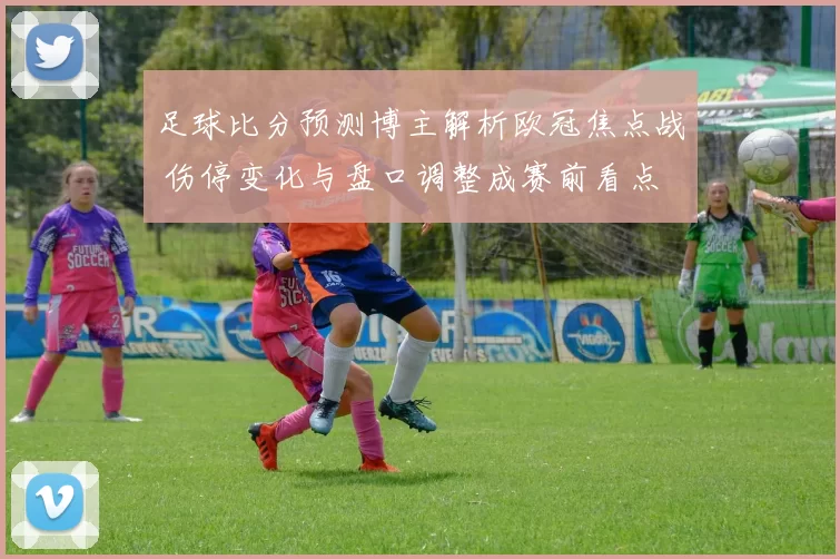 足球比分预测博主解析欧冠焦点战 伤停变化与盘口调整成赛前看点