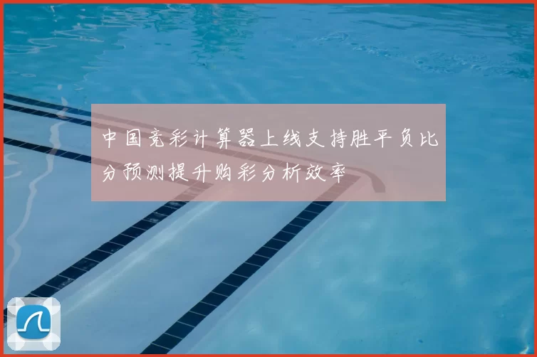 中国竞彩计算器上线支持胜平负比分预测提升购彩分析效率