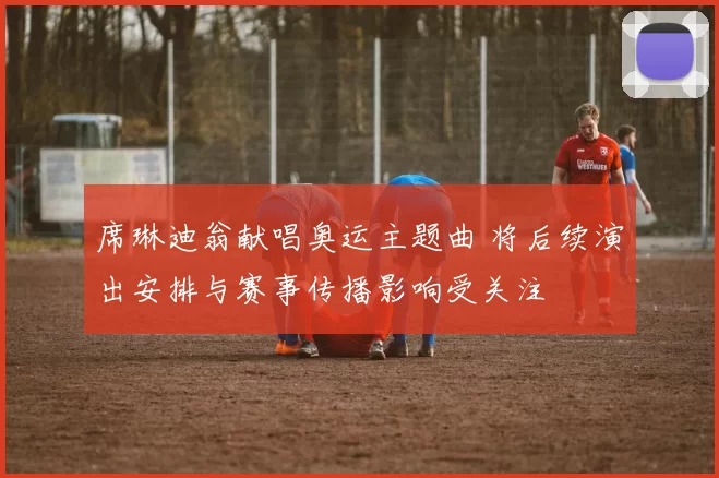 席琳迪翁献唱奥运主题曲 将后续演出安排与赛事传播影响受关注