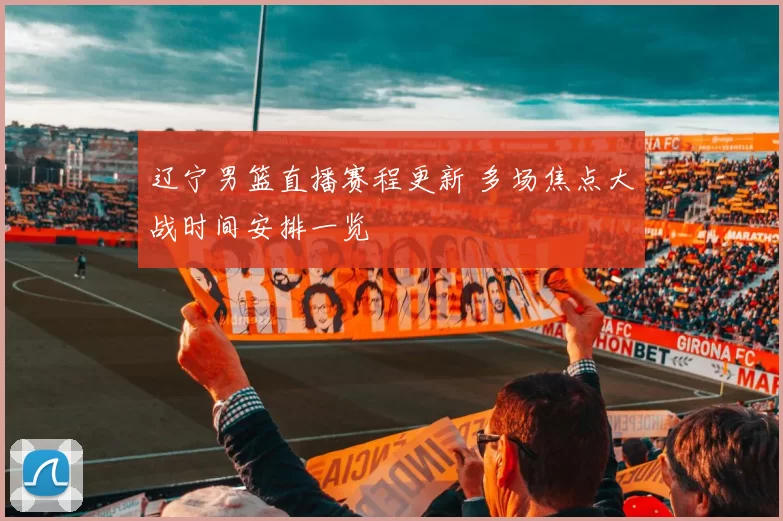 辽宁男篮直播赛程更新 多场焦点大战时间安排一览