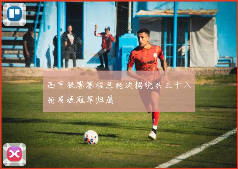 西甲联赛赛程总轮次揭晓共三十八轮角逐冠军归属