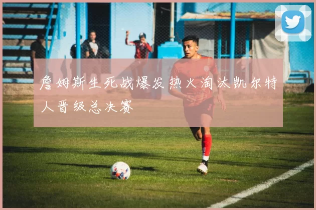 詹姆斯生死战爆发热火淘汰凯尔特人晋级总决赛