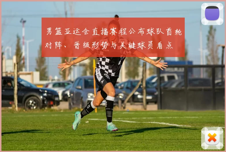 男篮亚运会直播赛程公布球队首轮对阵、晋级形势与关键球员看点