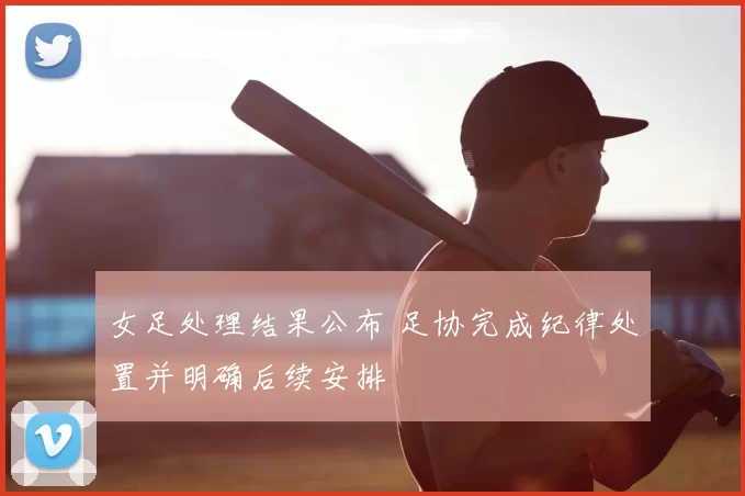 女足处理结果公布 足协完成纪律处置并明确后续安排
