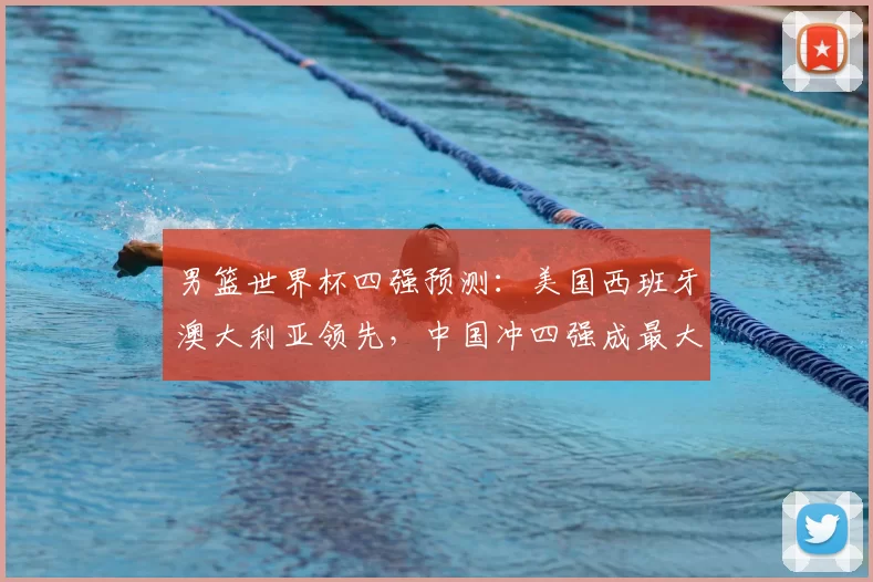 男篮世界杯四强预测:美国西班牙澳大利亚领先,中国冲四强成最大看点