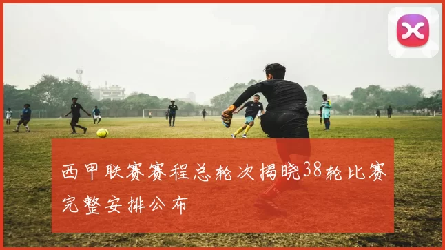 西甲联赛赛程总轮次揭晓38轮比赛完整安排公布